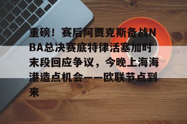 重磅！赛后阿贾克斯备战NBA总决赛底特律活塞加时末段回应争议，今晚上海海港造点机会——欧联节点到来的简单介绍开云官方网